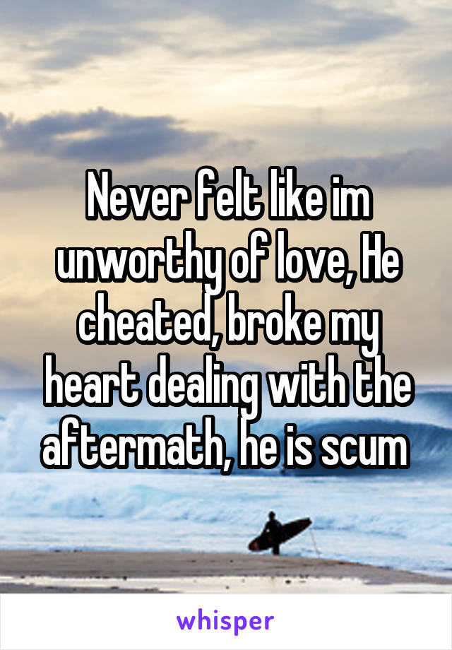 Never felt like im unworthy of love, He cheated, broke my heart dealing with the aftermath, he is scum 