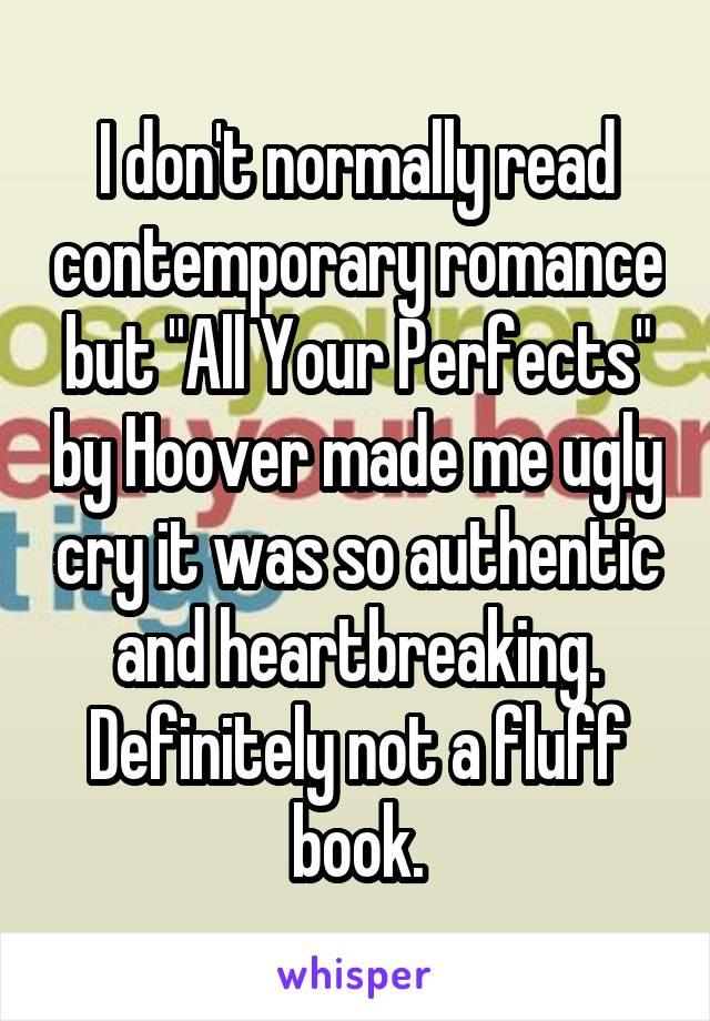 I don't normally read contemporary romance but "All Your Perfects" by Hoover made me ugly cry it was so authentic and heartbreaking. Definitely not a fluff book.