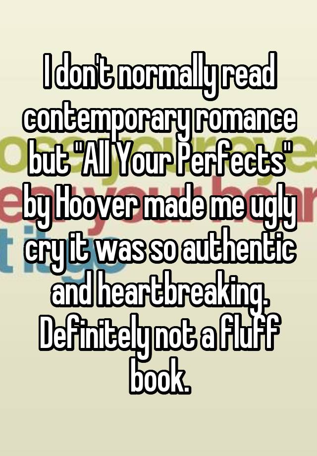 I don't normally read contemporary romance but "All Your Perfects" by Hoover made me ugly cry it was so authentic and heartbreaking. Definitely not a fluff book.