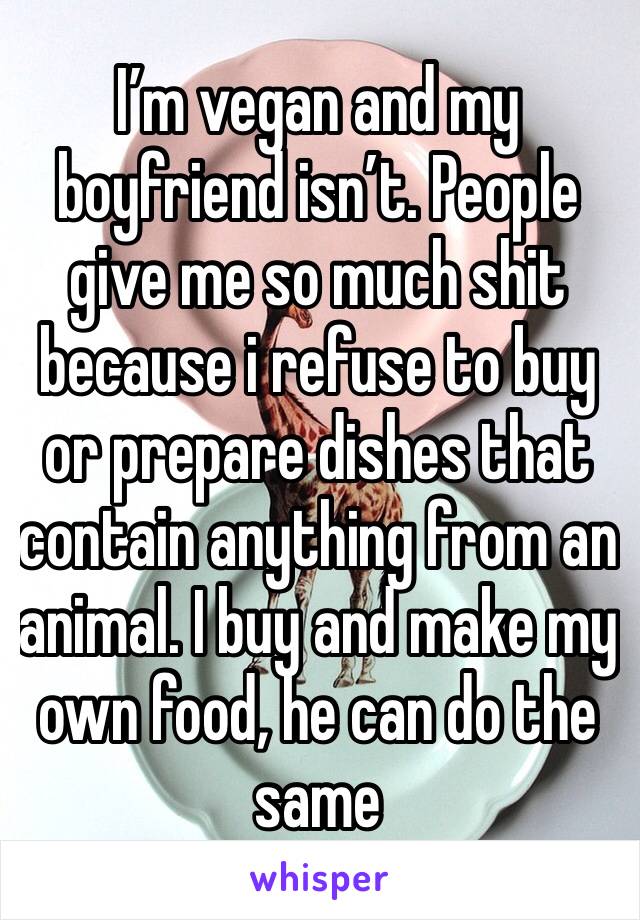 I’m vegan and my boyfriend isn’t. People give me so much shit because i refuse to buy or prepare dishes that contain anything from an animal. I buy and make my own food, he can do the same