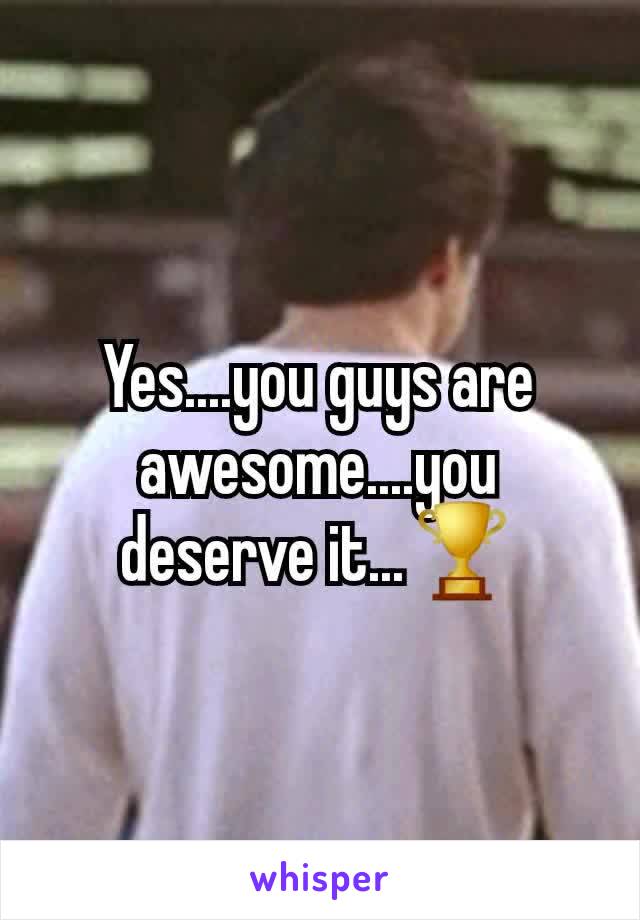 Yes....you guys are awesome....you deserve it...🏆