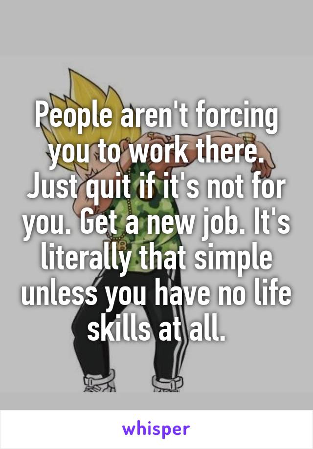 People aren't forcing you to work there. Just quit if it's not for you. Get a new job. It's literally that simple unless you have no life skills at all.