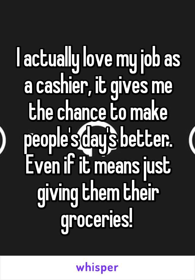 I actually love my job as a cashier, it gives me the chance to make people's day's better. Even if it means just giving them their groceries! 