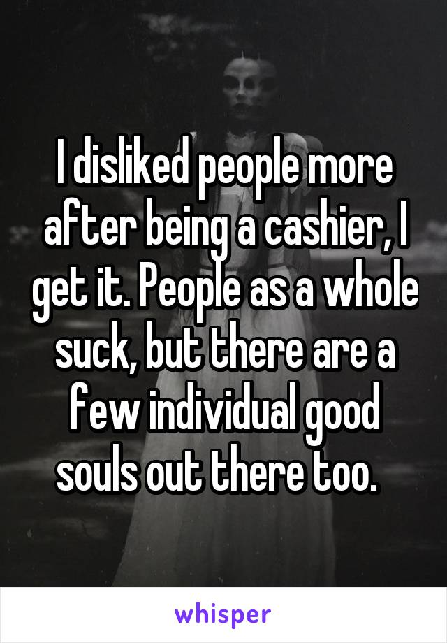 I disliked people more after being a cashier, I get it. People as a whole suck, but there are a few individual good souls out there too.  