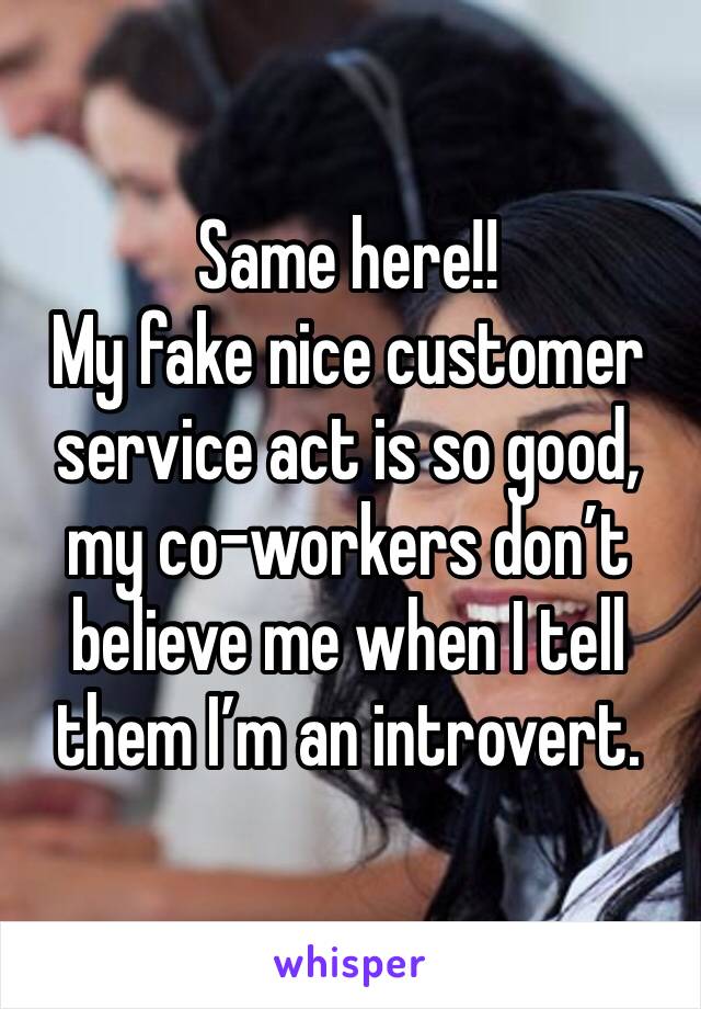 Same here!!
My fake nice customer service act is so good, my co-workers don’t believe me when I tell them I’m an introvert. 