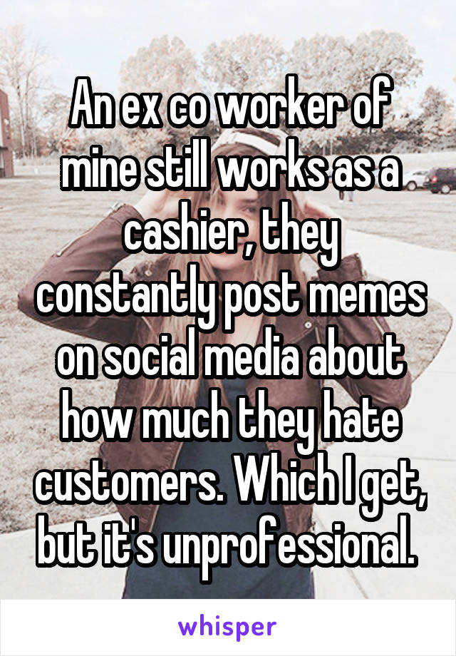 An ex co worker of mine still works as a cashier, they constantly post memes on social media about how much they hate customers. Which I get, but it's unprofessional. 