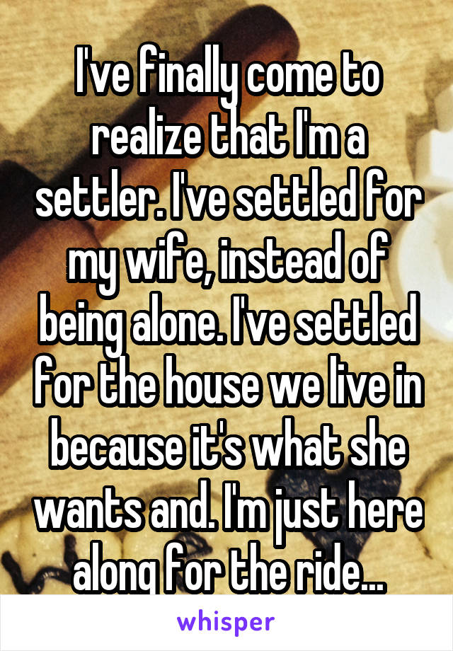 I've finally come to realize that I'm a settler. I've settled for my wife, instead of being alone. I've settled for the house we live in because it's what she wants and. I'm just here along for the ride...