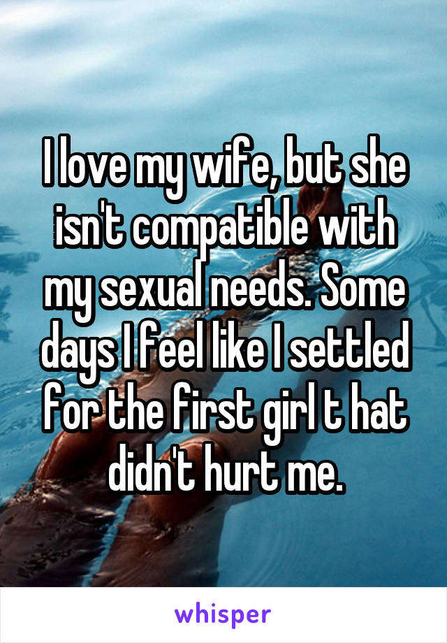 I love my wife, but she isn't compatible with my sexual needs. Some days I feel like I settled for the first girl t hat didn't hurt me.