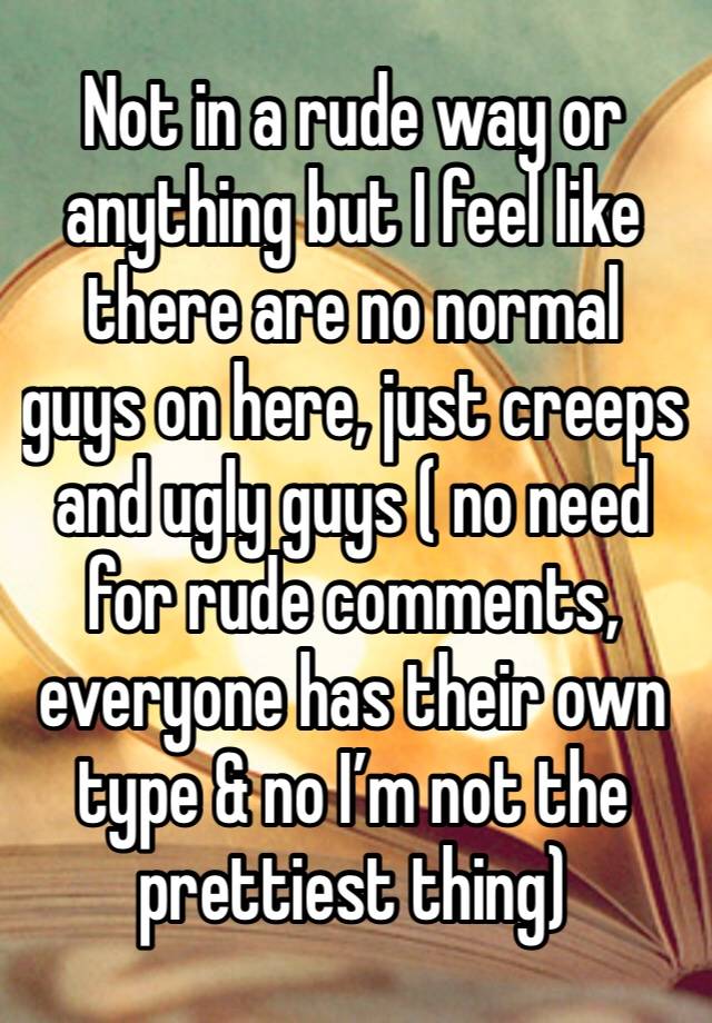 Not in a rude way or anything but I feel like there are no normal guys on here, just creeps and ugly guys ( no need for rude comments, everyone has their own type & no I’m not the prettiest thing) 