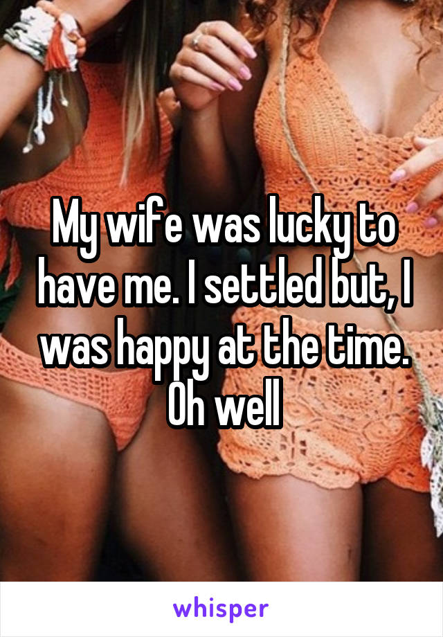 My wife was lucky to have me. I settled but, I was happy at the time. Oh well