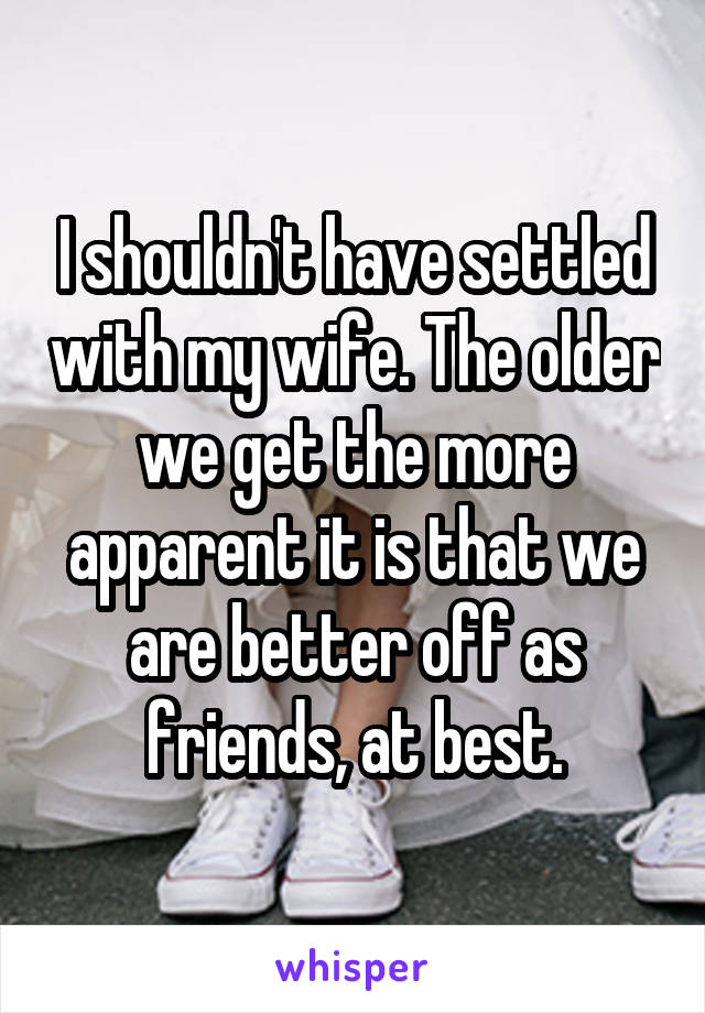 I shouldn't have settled with my wife. The older we get the more apparent it is that we are better off as friends, at best.