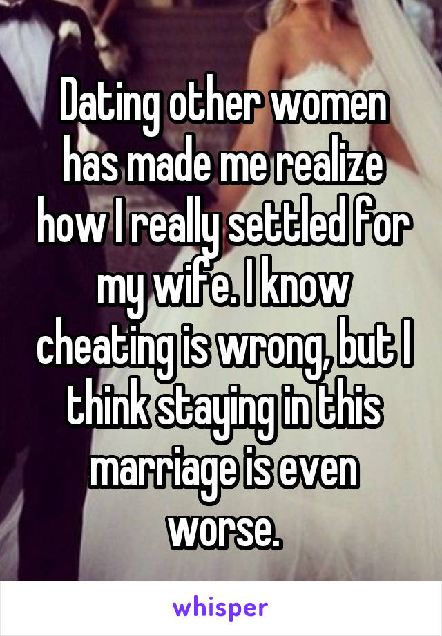 Dating other women has made me realize how I really settled for my wife. I know cheating is wrong, but I think staying in this marriage is even worse.