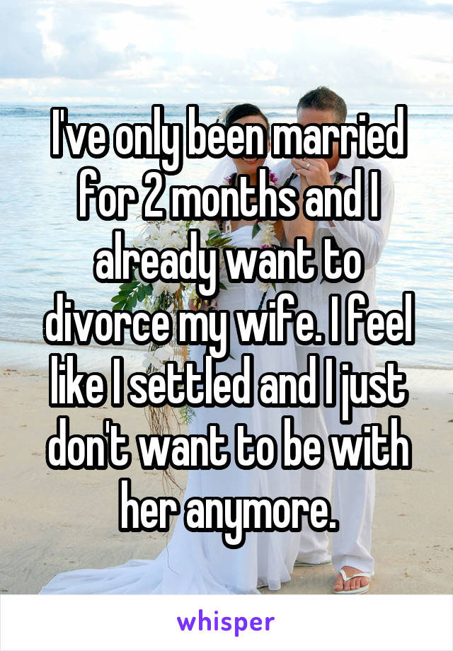 I've only been married for 2 months and I already want to divorce my wife. I feel like I settled and I just don't want to be with her anymore.