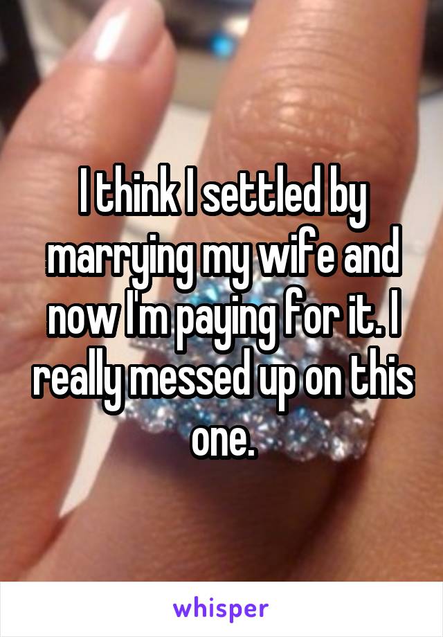 I think I settled by marrying my wife and now I'm paying for it. I really messed up on this one.