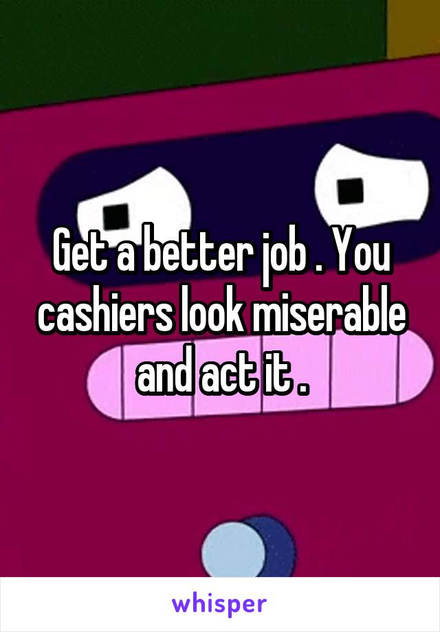 Get a better job . You cashiers look miserable and act it .