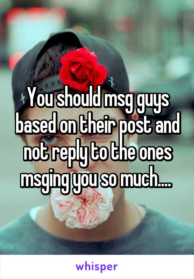 You should msg guys based on their post and not reply to the ones msging you so much.... 