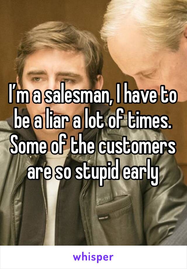 I’m a salesman, I have to be a liar a lot of times. Some of the customers are so stupid early