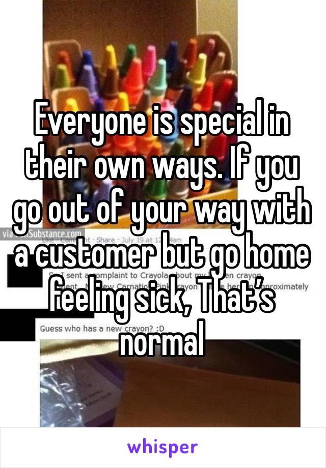 Everyone is special in their own ways. If you go out of your way with a customer but go home feeling sick, That’s normal