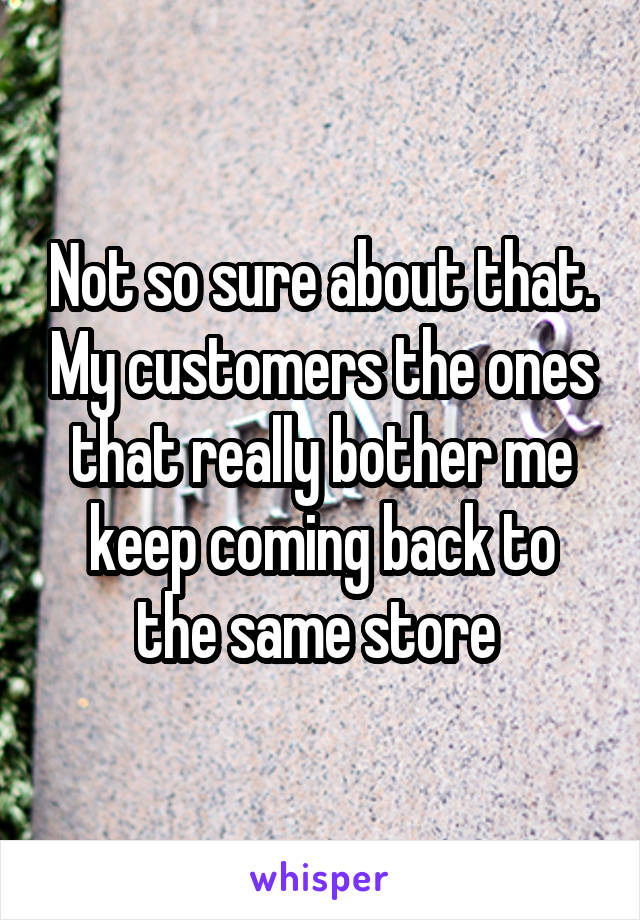 Not so sure about that. My customers the ones that really bother me keep coming back to the same store 