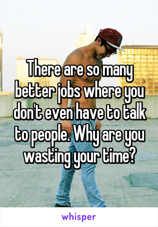 There are so many better jobs where you don't even have to talk to people. Why are you wasting your time?