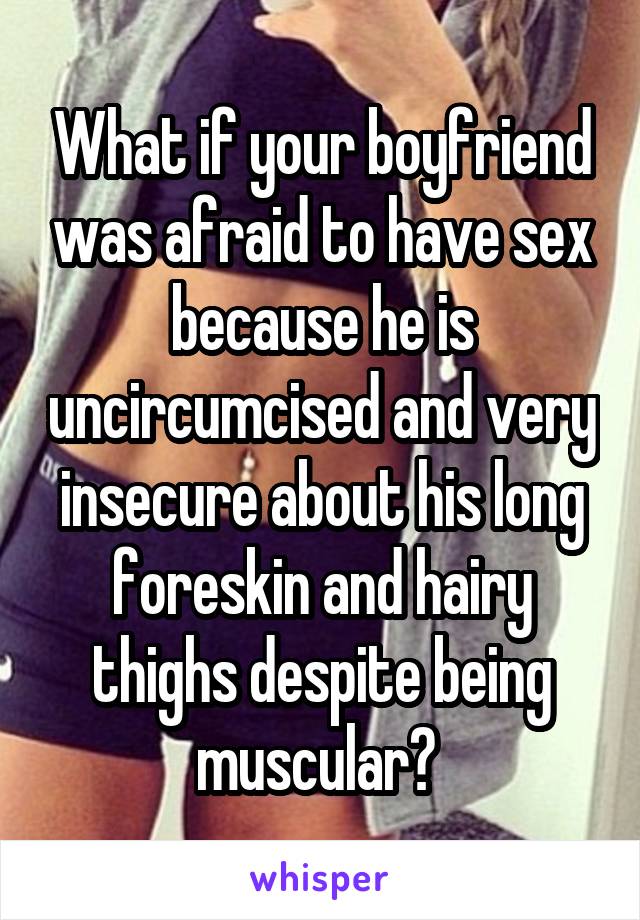 What if your boyfriend was afraid to have sex because he is uncircumcised and very insecure about his long foreskin and hairy thighs despite being muscular? 