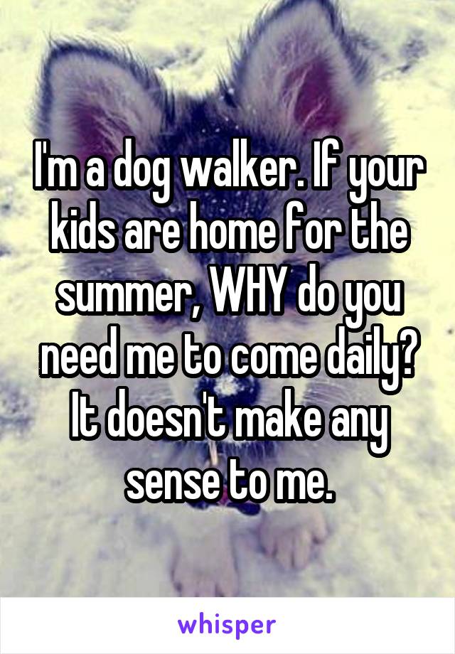 I'm a dog walker. If your kids are home for the summer, WHY do you need me to come daily? It doesn't make any sense to me.