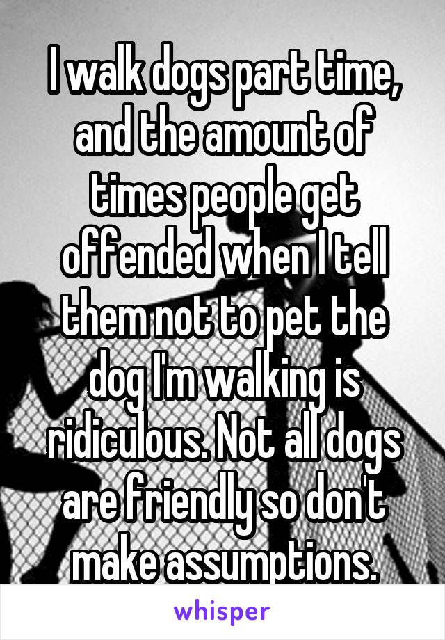 I walk dogs part time, and the amount of times people get offended when I tell them not to pet the dog I'm walking is ridiculous. Not all dogs are friendly so don't make assumptions.