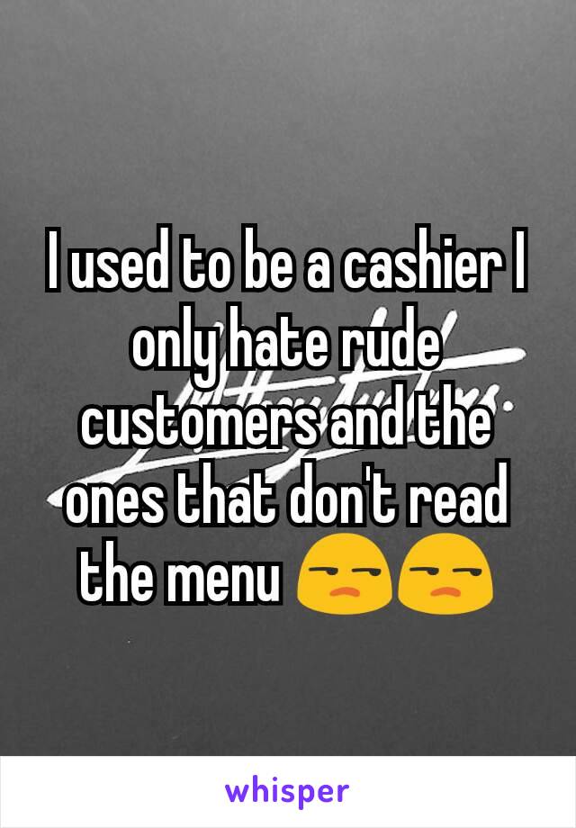 I used to be a cashier I only hate rude customers and the ones that don't read the menu 😒😒