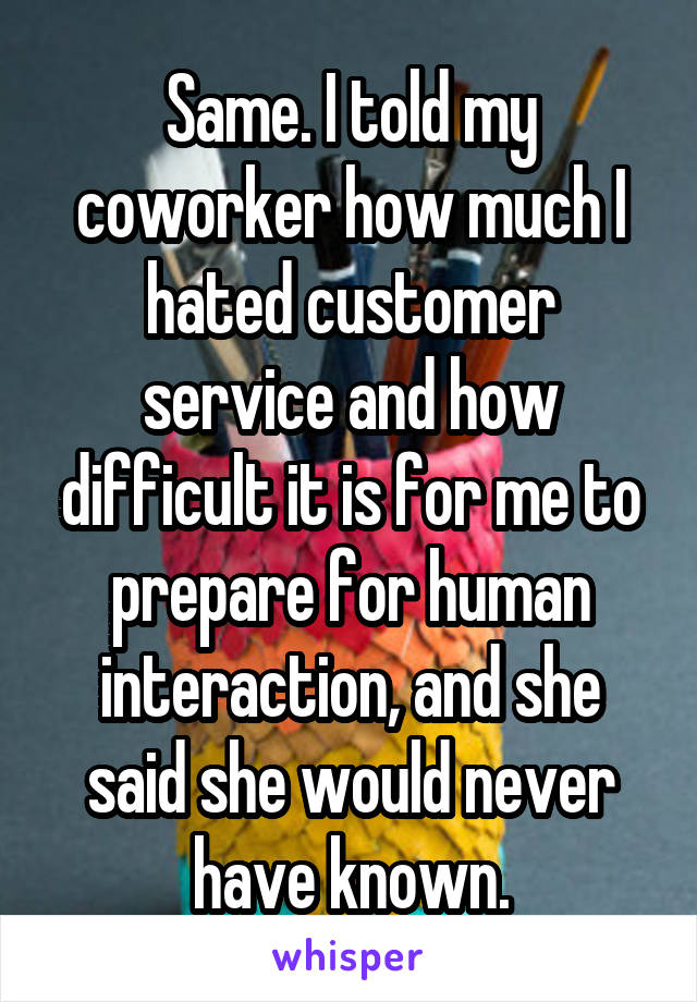 Same. I told my coworker how much I hated customer service and how difficult it is for me to prepare for human interaction, and she said she would never have known.