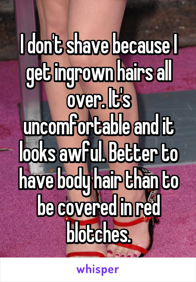 I don't shave because I get ingrown hairs all over. It's uncomfortable and it looks awful. Better to have body hair than to be covered in red blotches.