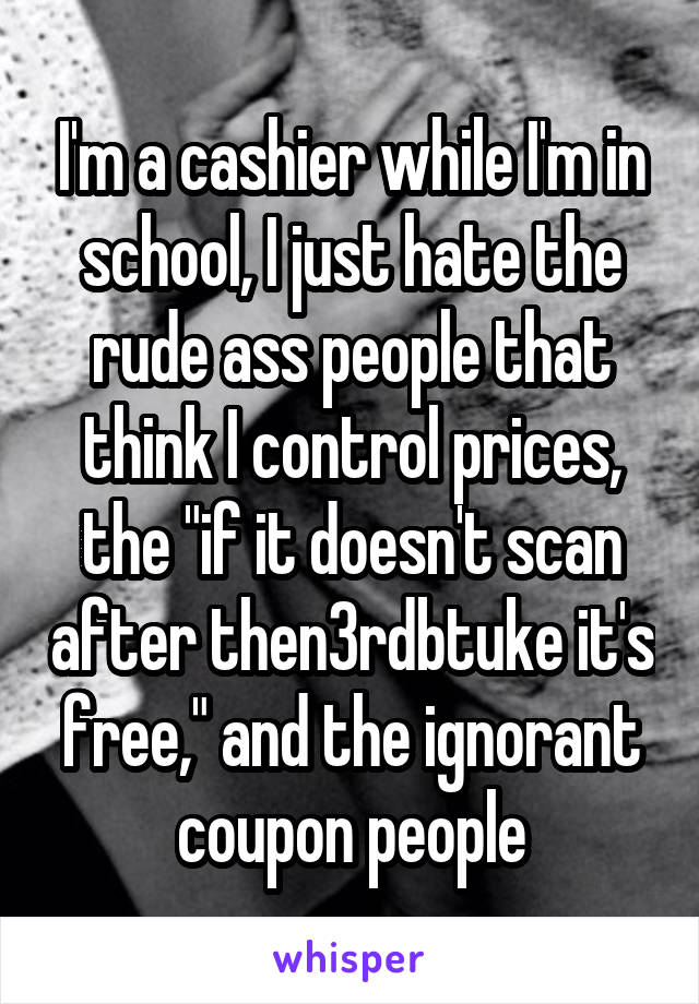 I'm a cashier while I'm in school, I just hate the rude ass people that think I control prices, the "if it doesn't scan after then3rdbtuke it's free," and the ignorant coupon people