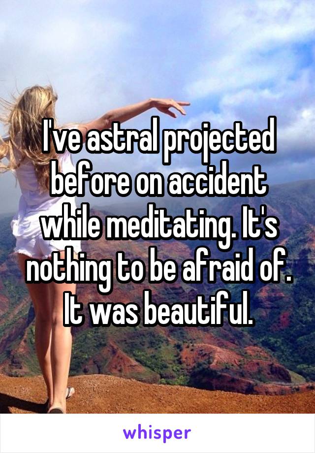 I've astral projected before on accident while meditating. It's nothing to be afraid of. It was beautiful.