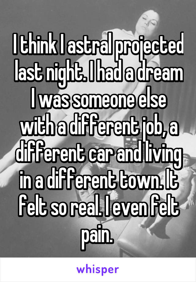 I think I astral projected last night. I had a dream I was someone else with a different job, a different car and living in a different town. It felt so real. I even felt pain. 
