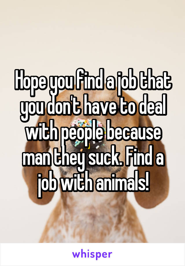 Hope you find a job that you don't have to deal with people because man they suck. Find a job with animals!