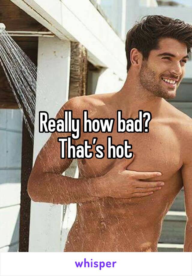 Really how bad? That’s hot