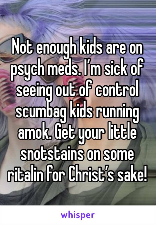 Not enough kids are on psych meds. I’m sick of seeing out of control scumbag kids running amok. Get your little snotstains on some ritalin for Christ’s sake!