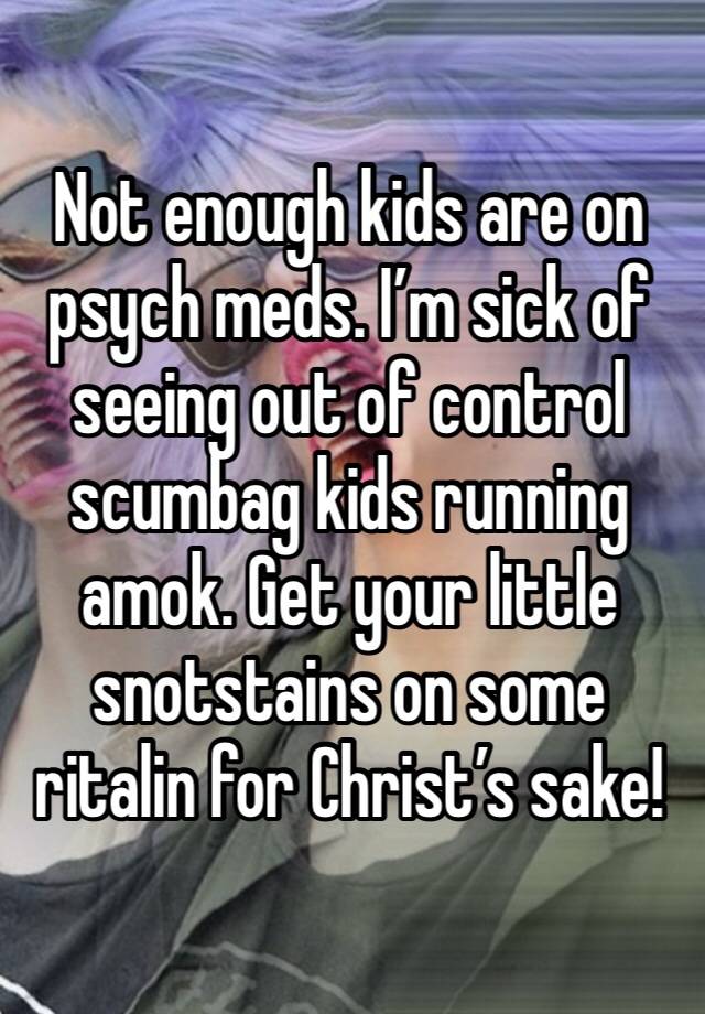 Not enough kids are on psych meds. I’m sick of seeing out of control scumbag kids running amok. Get your little snotstains on some ritalin for Christ’s sake!