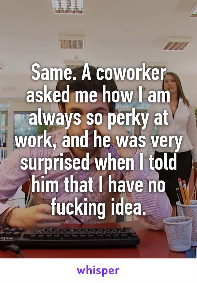 Same. A coworker asked me how I am always so perky at work, and he was very surprised when I told him that I have no fucking idea.