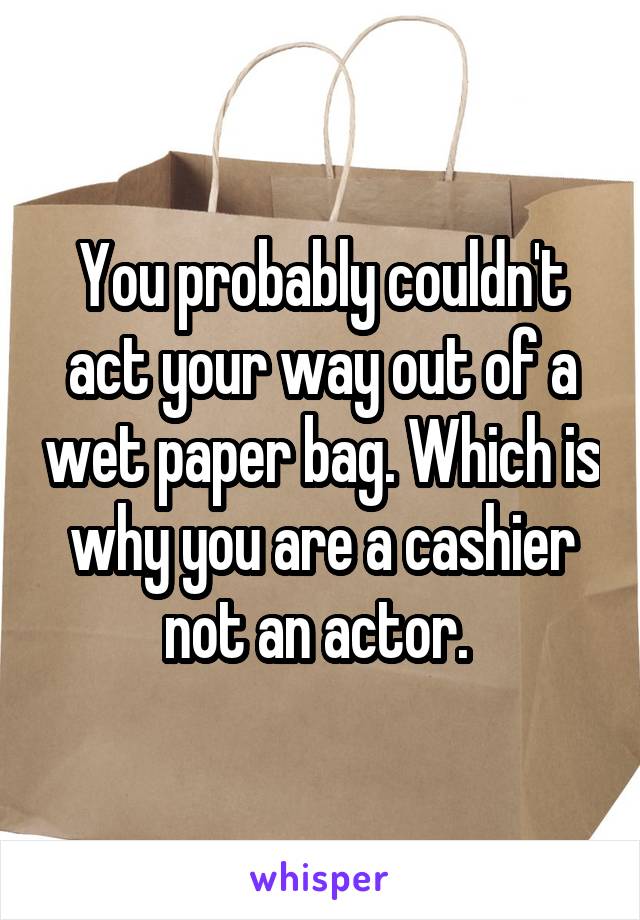 You probably couldn't act your way out of a wet paper bag. Which is why you are a cashier not an actor. 