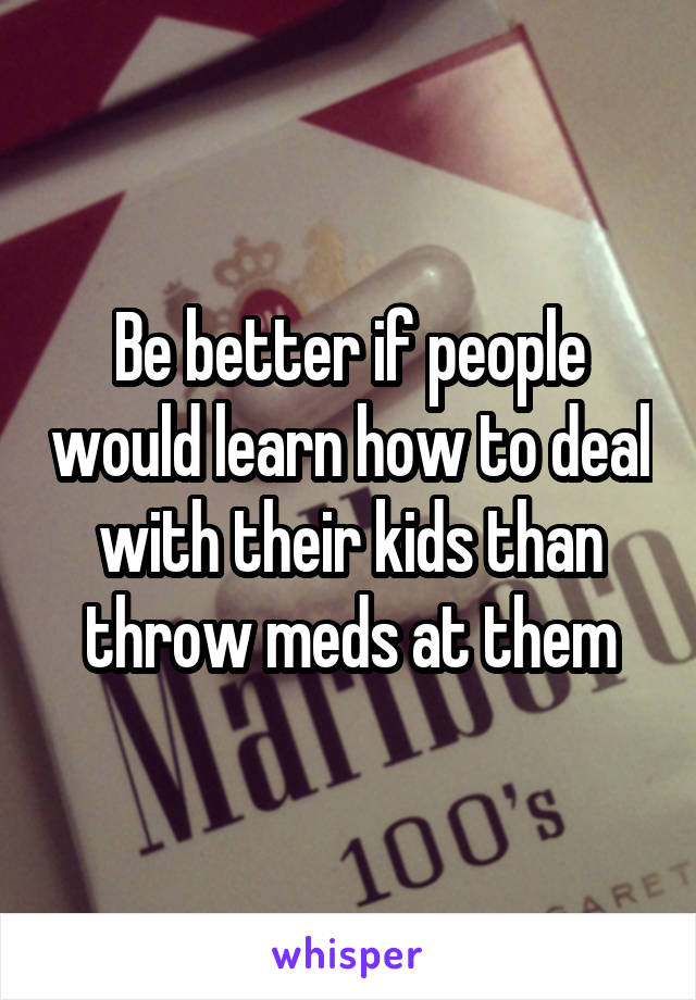 Be better if people would learn how to deal with their kids than throw meds at them