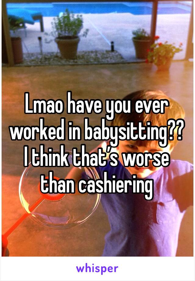 Lmao have you ever worked in babysitting?? I think that’s worse than cashiering