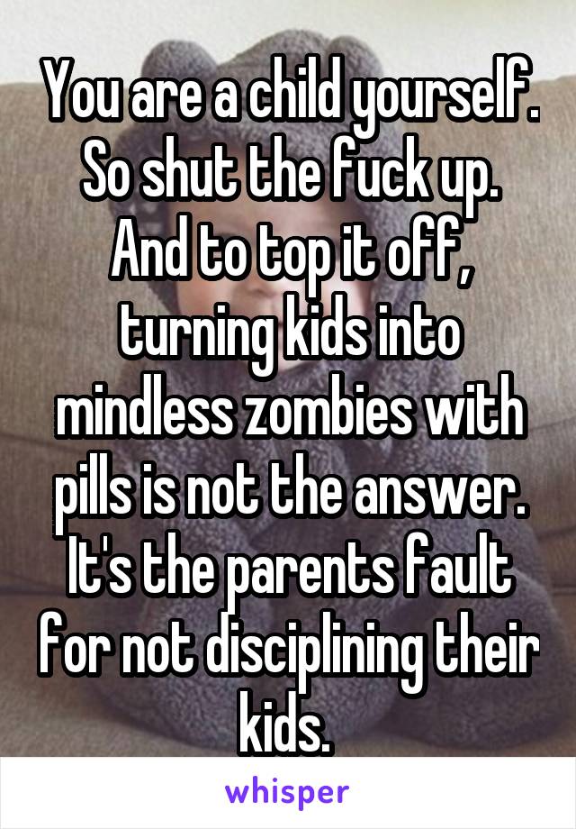 You are a child yourself. So shut the fuck up. And to top it off, turning kids into mindless zombies with pills is not the answer. It's the parents fault for not disciplining their kids. 