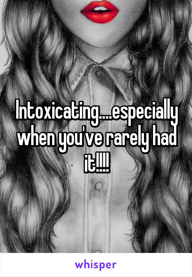 Intoxicating....especially when you've rarely had it!!!!