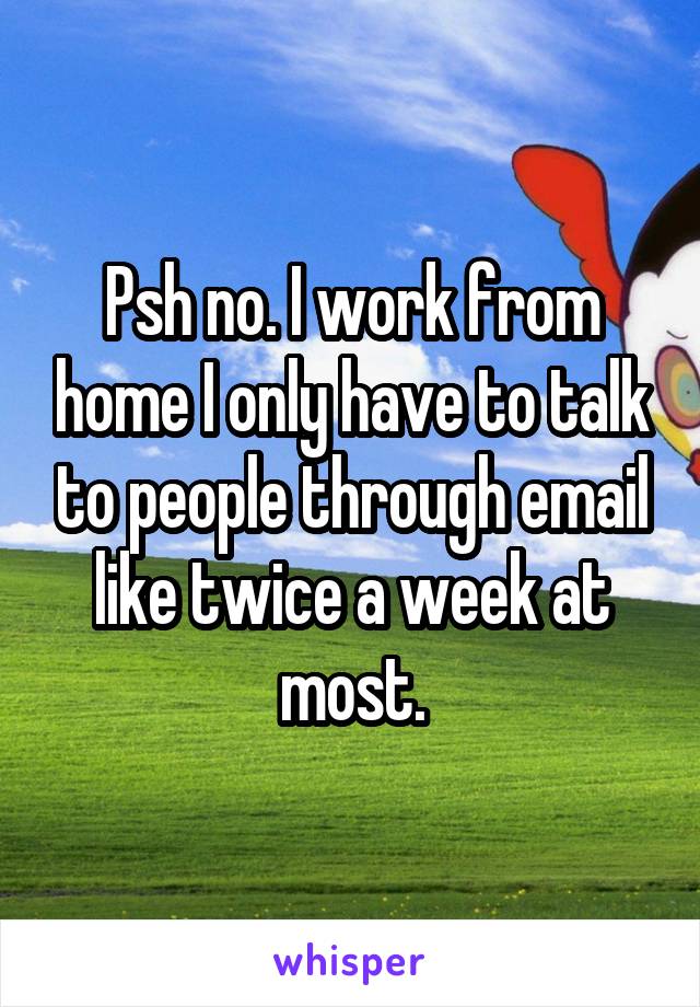 Psh no. I work from home I only have to talk to people through email like twice a week at most.