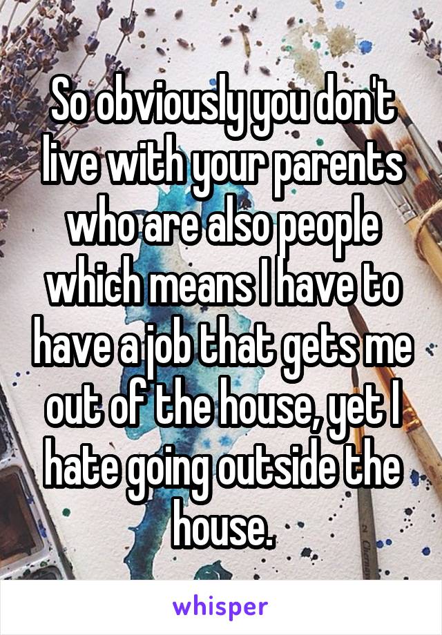 So obviously you don't live with your parents who are also people which means I have to have a job that gets me out of the house, yet I hate going outside the house.