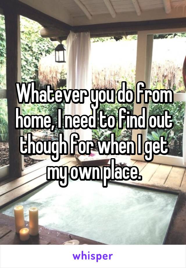 Whatever you do from home, I need to find out though for when I get my own place.