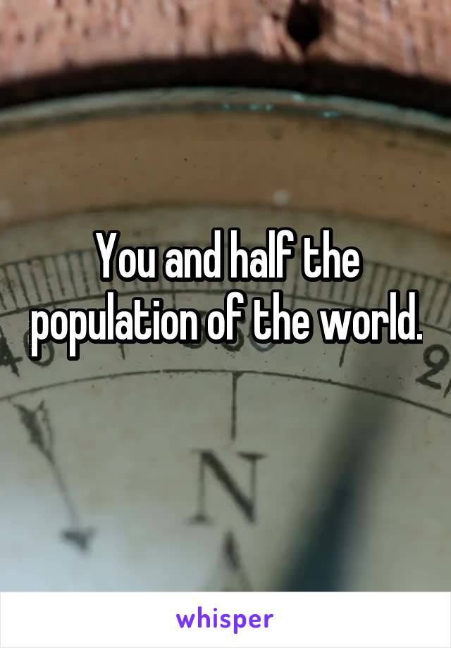 You and half the population of the world. 