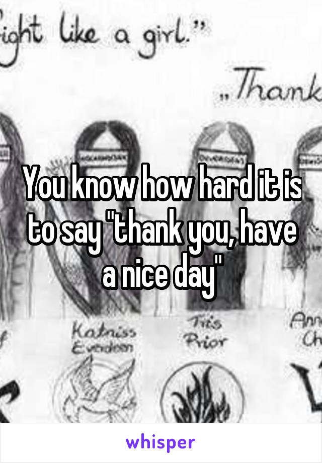 You know how hard it is to say "thank you, have a nice day"