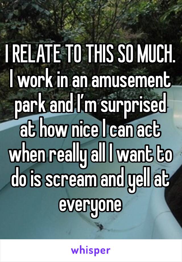 I RELATE TO THIS SO MUCH. I work in an amusement park and I’m surprised at how nice I can act when really all I want to do is scream and yell at everyone