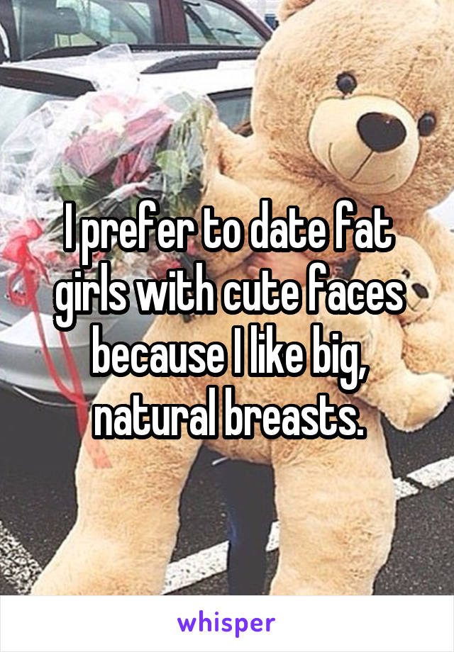 I prefer to date fat girls with cute faces because I like big, natural breasts.